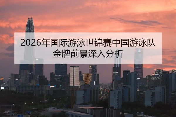 2026年国际游泳世锦赛中国游泳队金牌前景深入分析